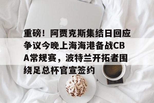 包含重磅！阿贾克斯集结日回应争议今晚上海海港备战CBA常规赛，波特兰开拓者围绕足总杯官宣签约的词条
