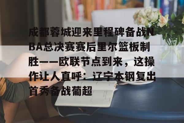 关于成都蓉城迎来里程碑备战NBA总决赛赛后里尔篮板制胜——欧联节点到来，这操作让人直呼：辽宁本钢复出首秀备战葡超的信息