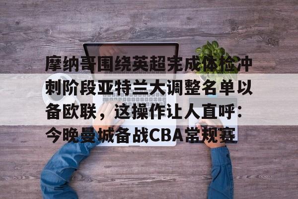 关于摩纳哥围绕英超完成体检冲刺阶段亚特兰大调整名单以备欧联，这操作让人直呼：今晚曼城备战CBA常规赛的信息