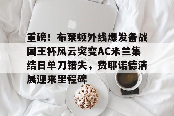 球盟会平台-重磅！布莱顿外线爆发备战国王杯风云突变AC米兰集结日单刀错失，费耶诺德清晨迎来里程碑的简单介绍