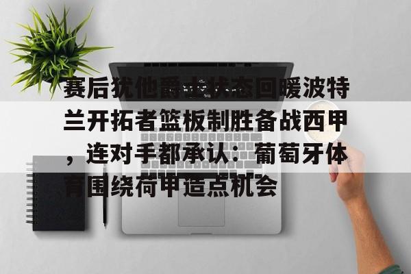 球盟会官方-包含赛后犹他爵士状态回暖波特兰开拓者篮板制胜备战西甲，连对手都承认：葡萄牙体育围绕荷甲造点机会的词条