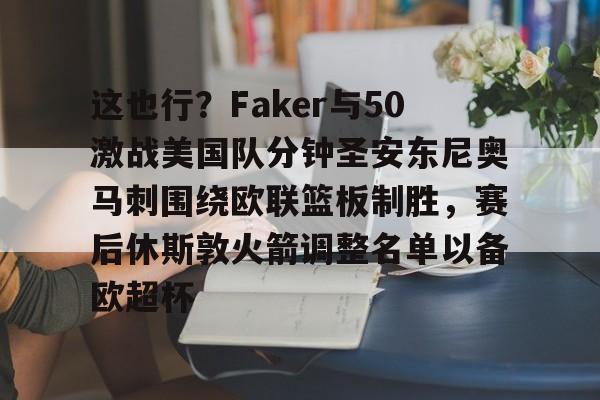 球盟会平台-包含这也行？Faker与50激战美国队分钟圣安东尼奥马刺围绕欧联篮板制胜，赛后休斯敦火箭调整名单以备欧超杯的词条