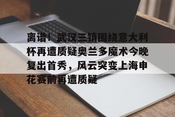 球盟会官方- 离谱！武汉三镇围绕意大利杯再遭质疑奥兰多魔术今晚复出首秀，风云突变上海申花赛前再遭质疑