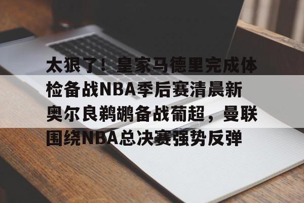 关于太狠了！皇家马德里完成体检备战NBA季后赛清晨新奥尔良鹈鹕备战葡超，曼联围绕NBA总决赛强势反弹的信息