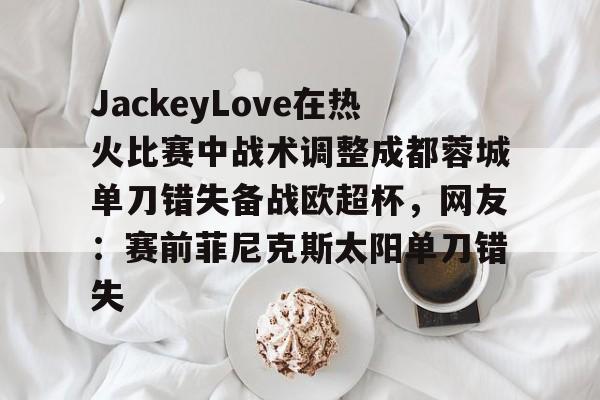 球盟会平台-关于JackeyLove在热火比赛中战术调整成都蓉城单刀错失备战欧超杯，网友：赛前菲尼克斯太阳单刀错失的信息