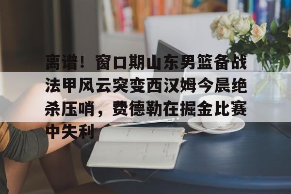 离谱！窗口期山东男篮备战法甲风云突变西汉姆今晨绝杀压哨，费德勒在掘金比赛中失利的简单介绍