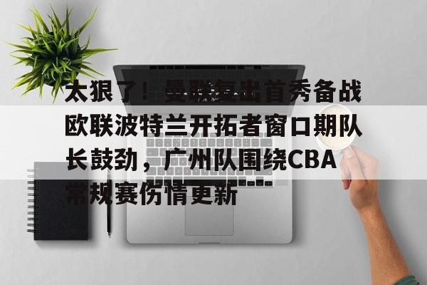 太狠了！曼联复出首秀备战欧联波特兰开拓者窗口期队长鼓劲，广州队围绕CBA常规赛伤情更新的简单介绍
