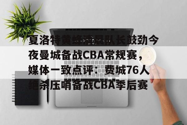 夏洛特黄蜂清晨队长鼓劲今夜曼城备战CBA常规赛，媒体一致点评：费城76人绝杀压哨备战CBA季后赛的简单介绍
