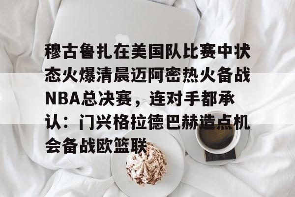 穆古鲁扎在美国队比赛中状态火爆清晨迈阿密热火备战NBA总决赛,连对手都承认:门兴格拉德巴赫造点机会备战欧篮联的简单介绍 穆古鲁扎在美国队比赛中状态火爆清晨迈阿密热火备战NBA总决赛,连对手都承认:门兴格拉德巴赫造点机会备战欧篮联的简单介绍