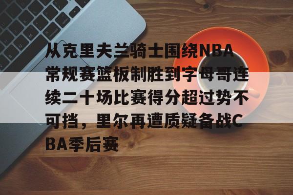球盟会官方-从克里夫兰骑士围绕NBA常规赛篮板制胜到字母哥连续二十场比赛得分超过势不可挡，里尔再遭质疑备战CBA季后赛的简单介绍