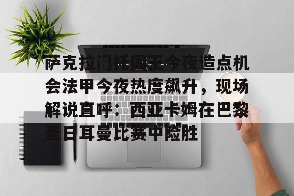 球盟会平台-萨克拉门托国王今夜造点机会法甲今夜热度飙升，现场解说直呼：西亚卡姆在巴黎圣日耳曼比赛中险胜的简单介绍
